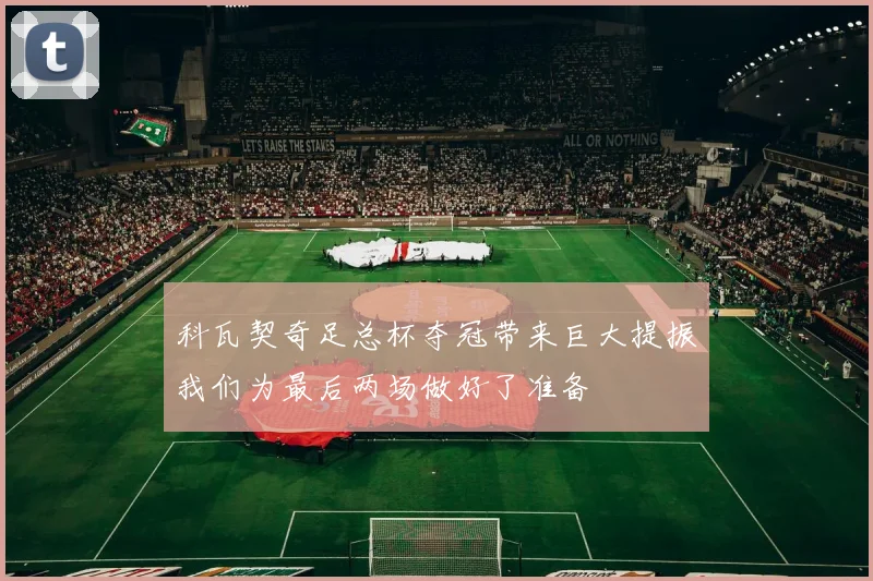 科瓦契奇足总杯夺冠带来巨大提振我们为最后两场做好了准备