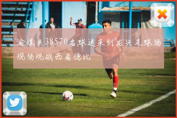 渝媒共38570名球迷来到龙兴足球场现场观战西南德比
