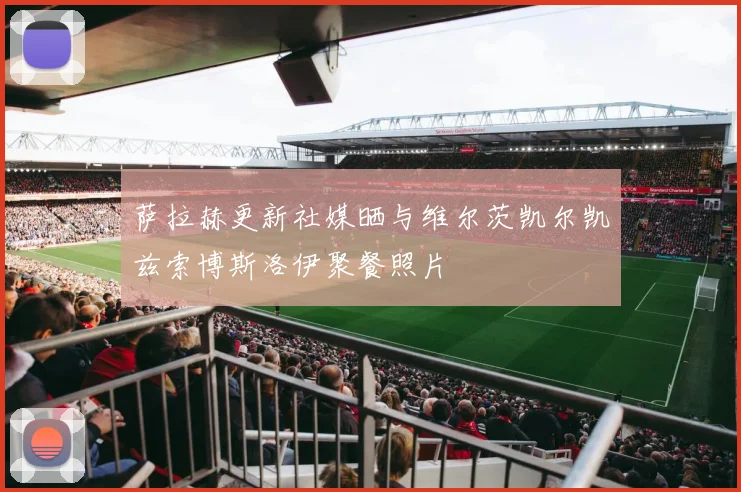 萨拉赫更新社媒晒与维尔茨凯尔凯兹索博斯洛伊聚餐照片