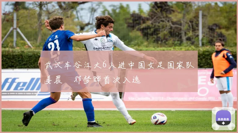 武汉车谷江大6人进中国女足国家队姜晨璟邓梦晔首次入选